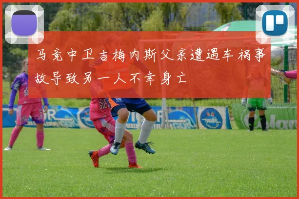 马竞中卫吉梅内斯父亲遭遇车祸事故导致另一人不幸身亡