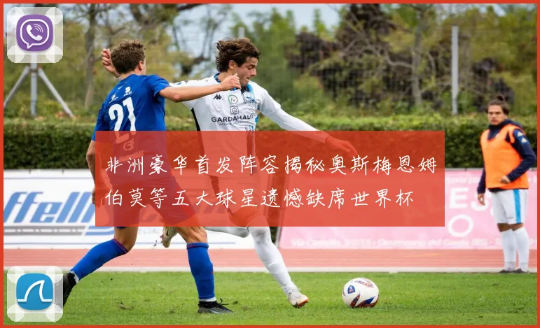 非洲豪华首发阵容揭秘奥斯梅恩姆伯莫等五大球星遗憾缺席世界杯