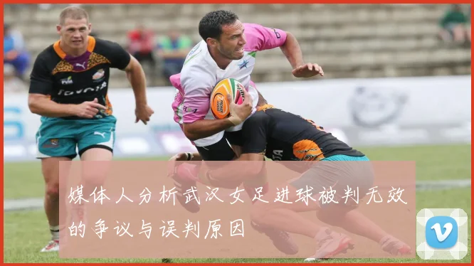 媒体人分析武汉女足进球被判无效的争议与误判原因
