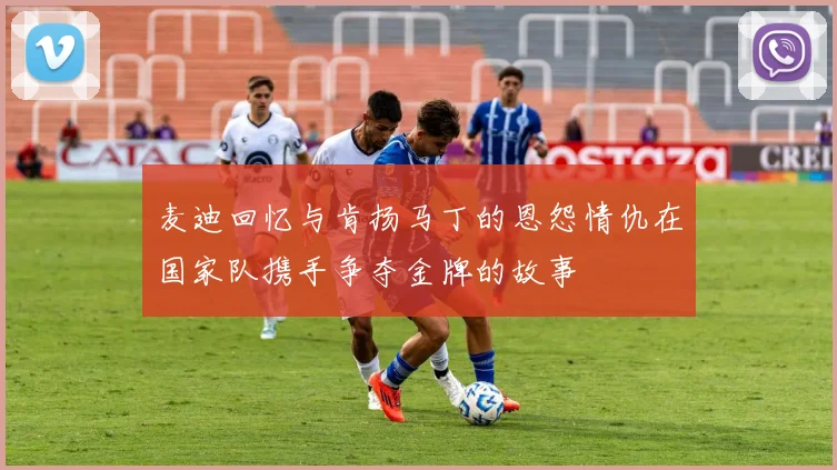 麦迪回忆与肯扬马丁的恩怨情仇在国家队携手争夺金牌的故事