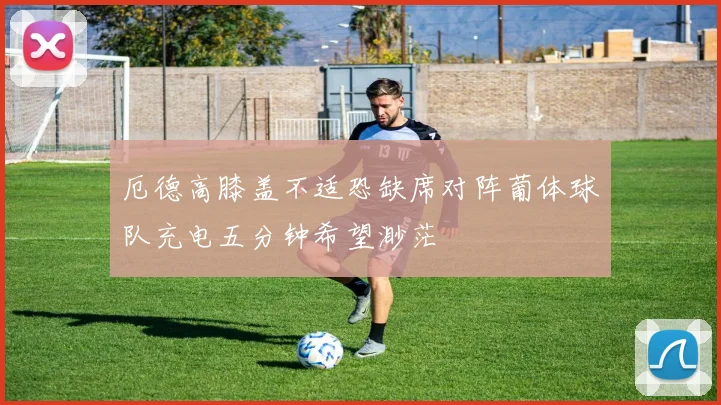 厄德高膝盖不适恐缺席对阵葡体球队充电五分钟希望渺茫