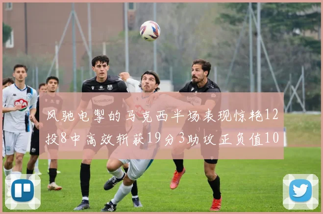 风驰电掣的马克西半场表现惊艳12投8中高效斩获19分3助攻正负值10