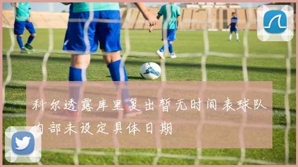 科尔透露库里复出暂无时间表球队内部未设定具体日期