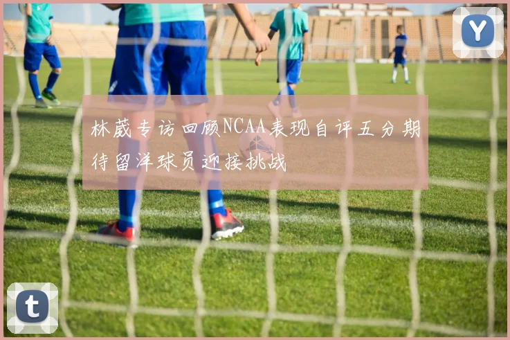 林葳专访回顾NCAA表现自评五分期待留洋球员迎接挑战