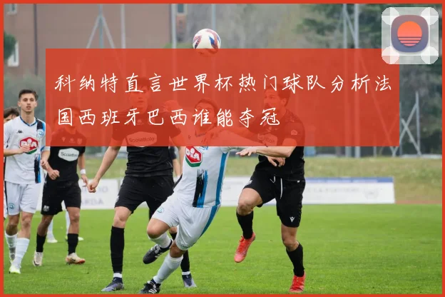 科纳特直言世界杯热门球队分析法国西班牙巴西谁能夺冠