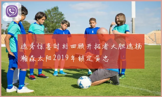 选秀惊喜时刻回顾开拓者大胆选杨瀚森太阳2019年锁定黄忠