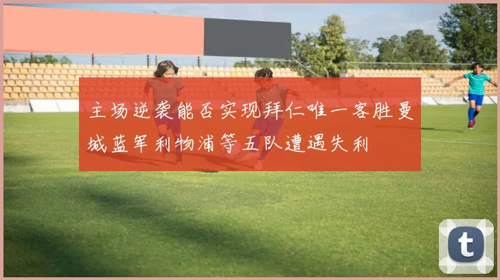 主场逆袭能否实现拜仁唯一客胜曼城蓝军利物浦等五队遭遇失利