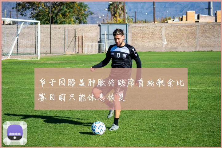 华子因膝盖肿胀将缺席首轮剩余比赛目前只能休息恢复