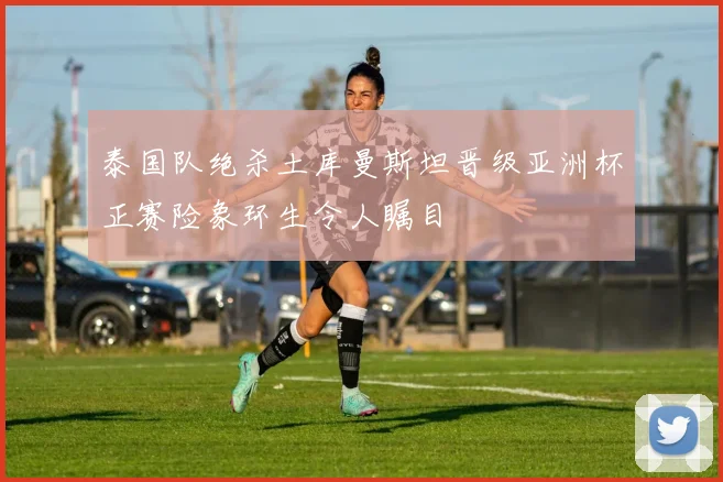 泰国队绝杀土库曼斯坦晋级亚洲杯正赛险象环生令人瞩目