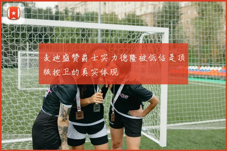 麦迪盛赞爵士实力德隆被低估是顶级控卫的真实体现